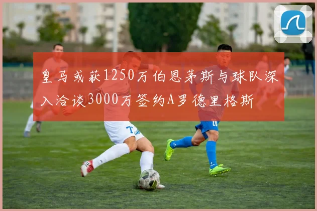 皇马或获1250万伯恩茅斯与球队深入洽谈3000万签约A罗德里格斯