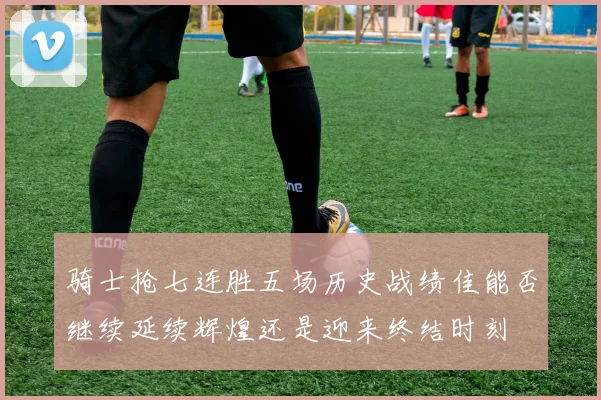 骑士抢七连胜五场历史战绩佳能否继续延续辉煌还是迎来终结时刻